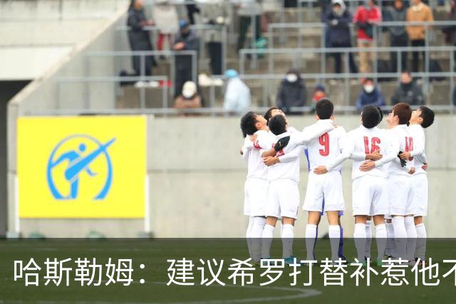 哈斯勒姆：建议希罗打替补惹他不满，我专门去他家解释