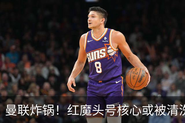 曼联炸锅！红魔头号核心或被清洗！6000 万水货等来上位机会