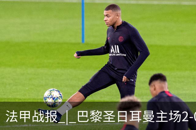 法甲战报 | 巴黎圣日耳曼主场2-0战胜里昂