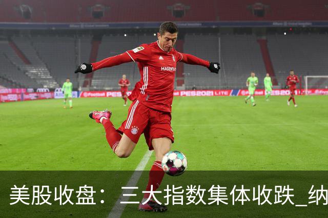美股收盘：三大指数集体收跌 纳指跌超1% 谷歌创上市以来最大单日跌幅
