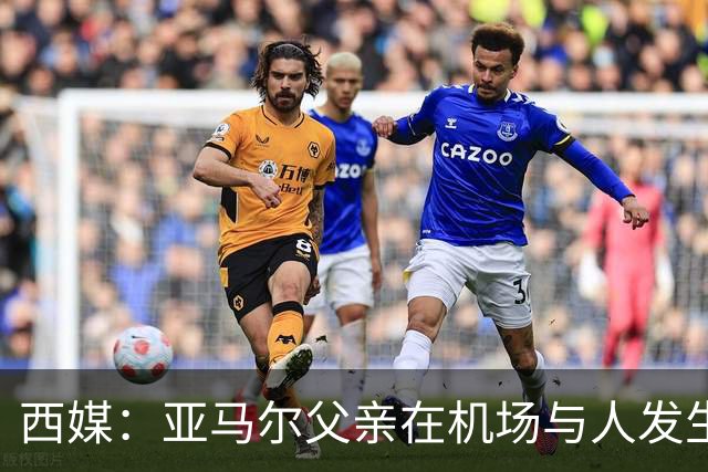 西媒：亚马尔父亲在机场与人发生冲突，并向他人吐口水+拳击