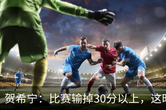 贺希宁：比赛输掉30分以上，这时候已经不是教练组的问题了