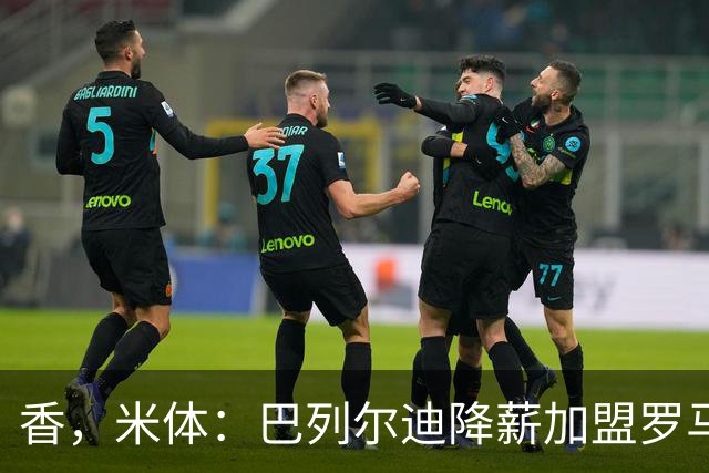 香，米体：巴列尔迪降薪加盟罗马，如今已成防线领袖
