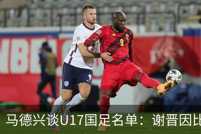 马德兴谈U17国足名单：谢晋因比赛偏少落选，张伯霖因伤病落选