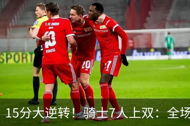 15分大逆转！骑士7人上双：全场狂欢庆祝，哈登19分9助救赎