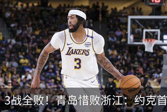 3战全败！青岛惜败浙江：约克首战旧主28+7三分 王奕博15+10