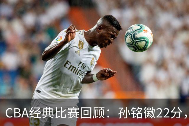 CBA经典比赛回顾：孙铭徽22分，广厦淘汰吉林晋级四强