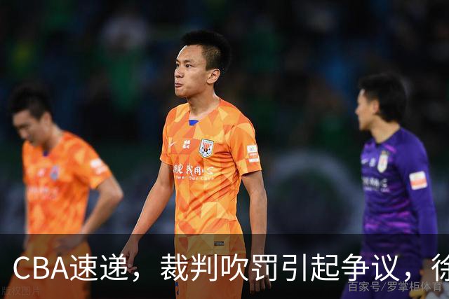 CBA速递，裁判吹罚引起争议，徐杰在广东彻底隐身，巩晓彬调侃朱芳雨